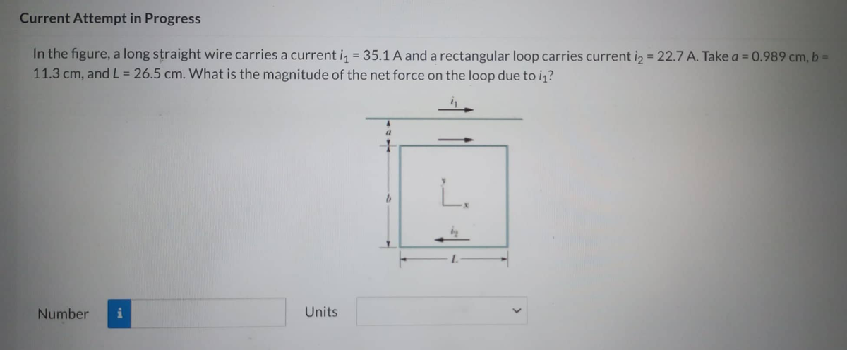 Current Attempt in Progress
In the figure, a long straight wire carries a current i₁ = 35.1 A and a rectangular loop carries current i₂ = 22.7 A. Take a = 0.989 cm, b =
11.3 cm, and L = 26.5 cm. What is the magnitude of the net force on the loop due to it?
Number
Units
A
L.