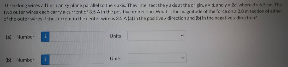 Three long wires all lie in an xy plane parallel to the x axis. They intersect the y axis at the origin, y =d, and y = 2d, where d = 6.5 cm. The
two outer wires each carry a current of 3.5 A in the positive x direction. What is the magnitude of the force on a 2.8 m section of either
of the outer wires if the current in the center wire is 3.5 A (a) in the positive x direction and (b) in the negative x direction?
(a) Number
(b) Number
DE
Units
Units