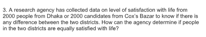 3. A research agency has collected data on level of satisfaction with life from
2000 people from Dhaka or 2000 candidates from Cox's Bazar to know if there is
any difference between the two districts. How can the agency determine if people
in the two districts are equally satisfied with life?
