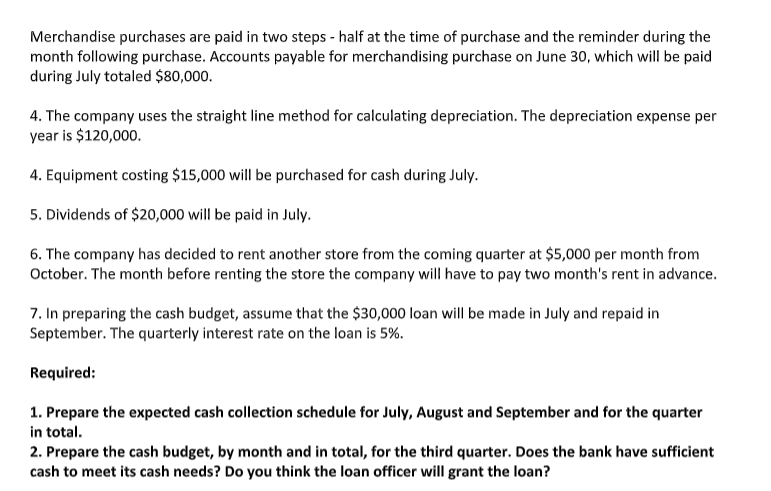 Merchandise purchases are paid in two steps - half at the time of purchase and the reminder during the
month following purchase. Accounts payable for merchandising purchase on June 30, which will be paid
during July totaled $80,000.
4. The company uses the straight line method for calculating depreciation. The depreciation expense per
year is $120,000.
4. Equipment costing $15,000 will be purchased for cash during July.
5. Dividends of $20,000 will be paid in July.
6. The company has decided to rent another store from the coming quarter at $5,000 per month from
October. The month before renting the store the company will have to pay two month's rent in advance.
7. In preparing the cash budget, assume that the $30,000 loan will be made in July and repaid in
September. The quarterly interest rate on the loan is 5%.
Required:
1. Prepare the expected cash collection schedule for July, August and September and for the quarter
in total.
2. Prepare the cash budget, by month and in total, for the third quarter. Does the bank have sufficient
cash to meet its cash needs? Do you think the loan officer will grant the loan?
