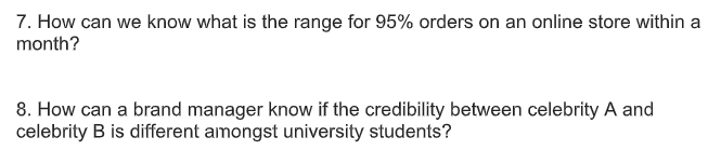 7. How can we know what is the range for 95% orders on an online store within a
month?
8. How can a brand manager know if the credibility between celebrity A and
celebrity B is different amongst university students?
