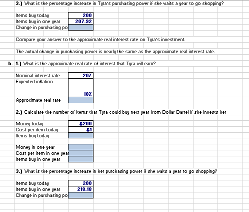 3.) What is the percentage increase in Tyra's purchasing power if she waits a year to go shopping?
Items buy today
Items buy in one year
Change in purchasing po
Compare your answer to the approximate real interest rate on Tyra's investment.
The actual change in purchasing power is nearly the same as the approximate real interest rate.
b. 1.) What is the approximate real rate of interest that Tyra will earn?
Nominal interest rate
Expected inflation
200
207.92
Money in one year
Cost per item in one year
Items buy in one year
20%
10%
Approximate real rate
2.) Calculate the number of items that Tyra could buy next year from Dollar Barrel if she invests her
Money today
$200
$1
Cost per item today
Items buy today
3.) What is the percentage increase in her purchasing power if she waits a year to go shopping?
Items buy today
Items buy in one year
Change in purchasing po
200
218.18