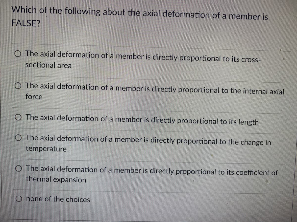 Which of the following about the axial deformation of a member is
FALSE?
O The axial deformation of a member is directly proportional to its cross-
sectional area
O The axial deformation of a member is directly proportional to the internal axial
force
O The axial deformation of a member is directly proportional to its length
O The axial deformation of a member is directly proportional to the change in
temperature
O The axial deformation of a member is directly proportional to its coefficient of
thermal expansion
Onone of the choices