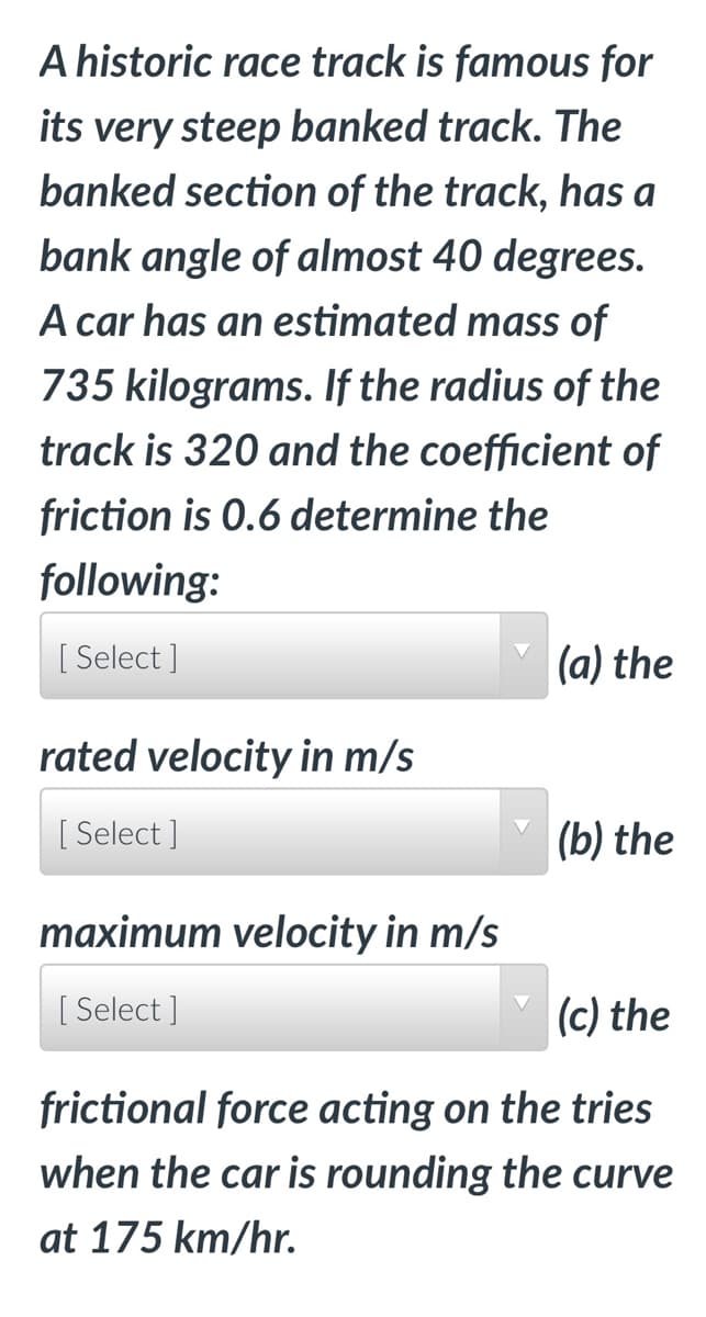 A historic race track is famous for
its very steep banked track. The
banked section of the track, has a
bank angle of almost 40 degrees.
A car has an estimated mass of
735 kilograms. If the radius of the
track is 320 and the coefficient of
friction is 0.6 determine the
following:
[ Select]
rated velocity in m/s
[Select]
maximum velocity in m/s
[ Select]
(a) the
(b) the
(c) the
frictional force acting on the tries
when the car is rounding the curve
at 175 km/hr.