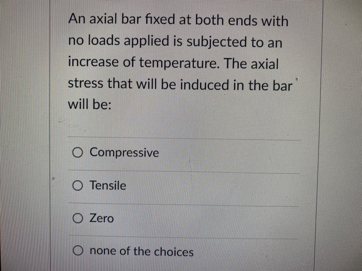 An axial bar fixed at both ends with
no loads applied is subjected to an
increase of temperature. The axial
stress that will be induced in the bar
will be:
O Compressive
O Tensile
O Zero
Onone of the choices