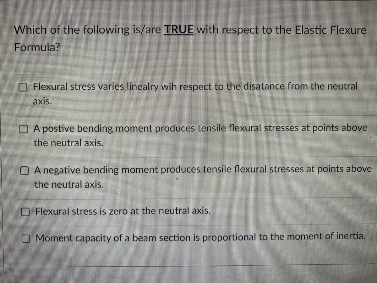 Which of the following is/are TRUE with respect to the Elastic Flexure
Formula?
Flexural stress varies linealry wih respect to the disatance from the neutral
axis.
A postive bending moment produces tensile flexural stresses at points above
the neutral axis.
O A negative bending moment produces tensile flexural stresses at points above
the neutral axis.
Flexural stress is zero at the neutral axis.
Moment capacity of a beam section is proportional to the moment of inertia.