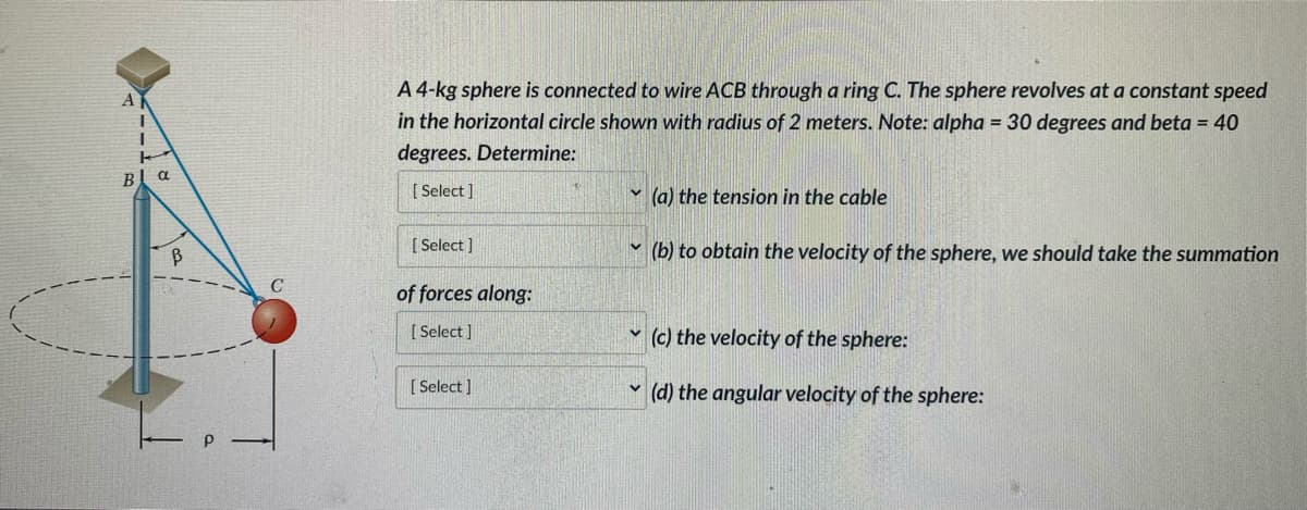 AK
I
1
T
B
a
B
C
A 4-kg sphere is connected to wire ACB through a ring C. The sphere revolves at a constant speed
in the horizontal circle shown with radius of 2 meters. Note: alpha = 30 degrees and beta = 40
degrees. Determine:
[Select]
[Select]
of forces along:
[Select]
[Select]
V
V
(a) the tension in the cable
(b) to obtain the velocity of the sphere, we should take the summation
(c) the velocity of the sphere:
(d) the angular velocity of the sphere: