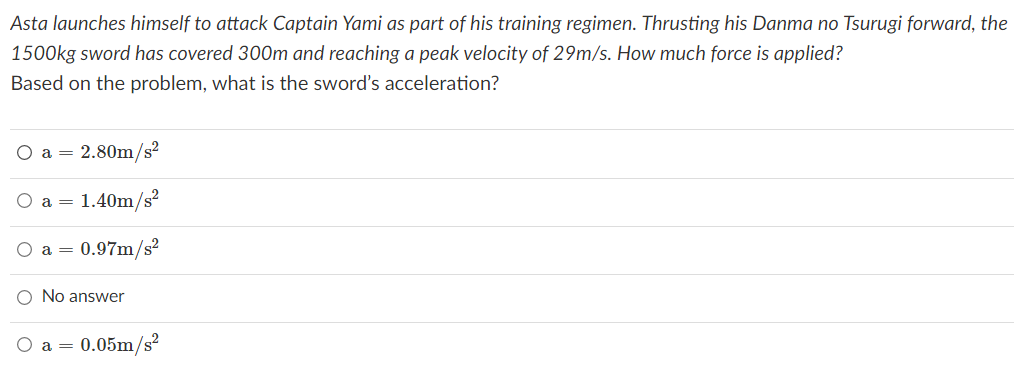 Asta launches himself to attack Captain Yami as part of his training regimen. Thrusting his Danma no Tsurugi forward, the
1500kg sword has covered 300m and reaching a peak velocity of 29m/s. How much force is applied?
Based on the problem, what is the sword's acceleration?
a = 2.80m/s?
a = 1.40m/s?
a = 0.97m/s²
No answer
a = 0.05m/s?
