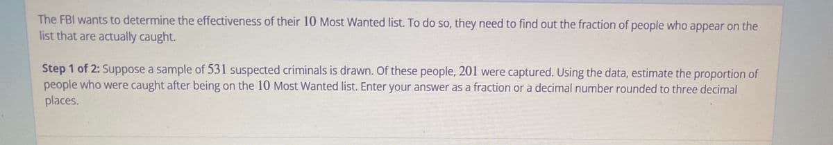 The FBI wants to determine the effectiveness of their 10 Most Wanted list. To do so, they need to find out the fraction of people who appear on the
list that are actually caught.
Step 1 of 2: Suppose a sample of 531 suspected criminals is drawn. Of these people, 201 were captured. Using the data, estimate the proportion of
people who were caught after being on the 10 Most Wanted list. Enter your answer as a fraction or a decimal number rounded to three decimal
places.
