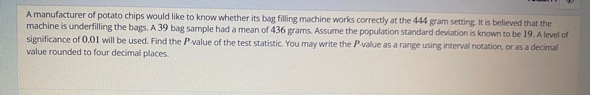 A manufacturer of potato chips would like to know whether its bag filling machine works correctly at the 444 gram setting. It is believed that the
machine is underfilling the bags. A 39 bag sample had a mean of 436 grams. Assume the population standard deviation is known to be 19. A level of
significance of 0.01 will be used. Find the P-value of the test statistic. You may write the P-value as a range using interval notation, or as a decimal
value rounded to four decimal places.
