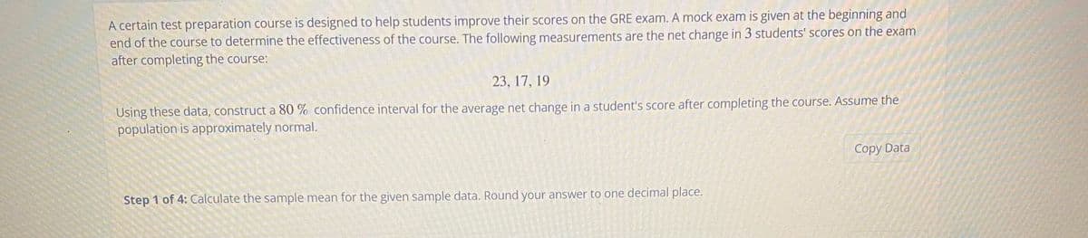 A certain test preparation course is designed to help students improve their scores on the GRE exam. A mock exam is given at the beginning and
end of the course to determine the effectiveness of the course. The following measurements are the net change in 3 students' scores on the exam
after completing the course:
23, 17, 19
Using these data, construct a 80 % confidence interval for the average net change in a student's score after completing the course. Assume the
population is approximately normal.
Copy Data
Step 1 of 4: Calculate the sample mean for the given sample data. Round your answer to one decimal place.
