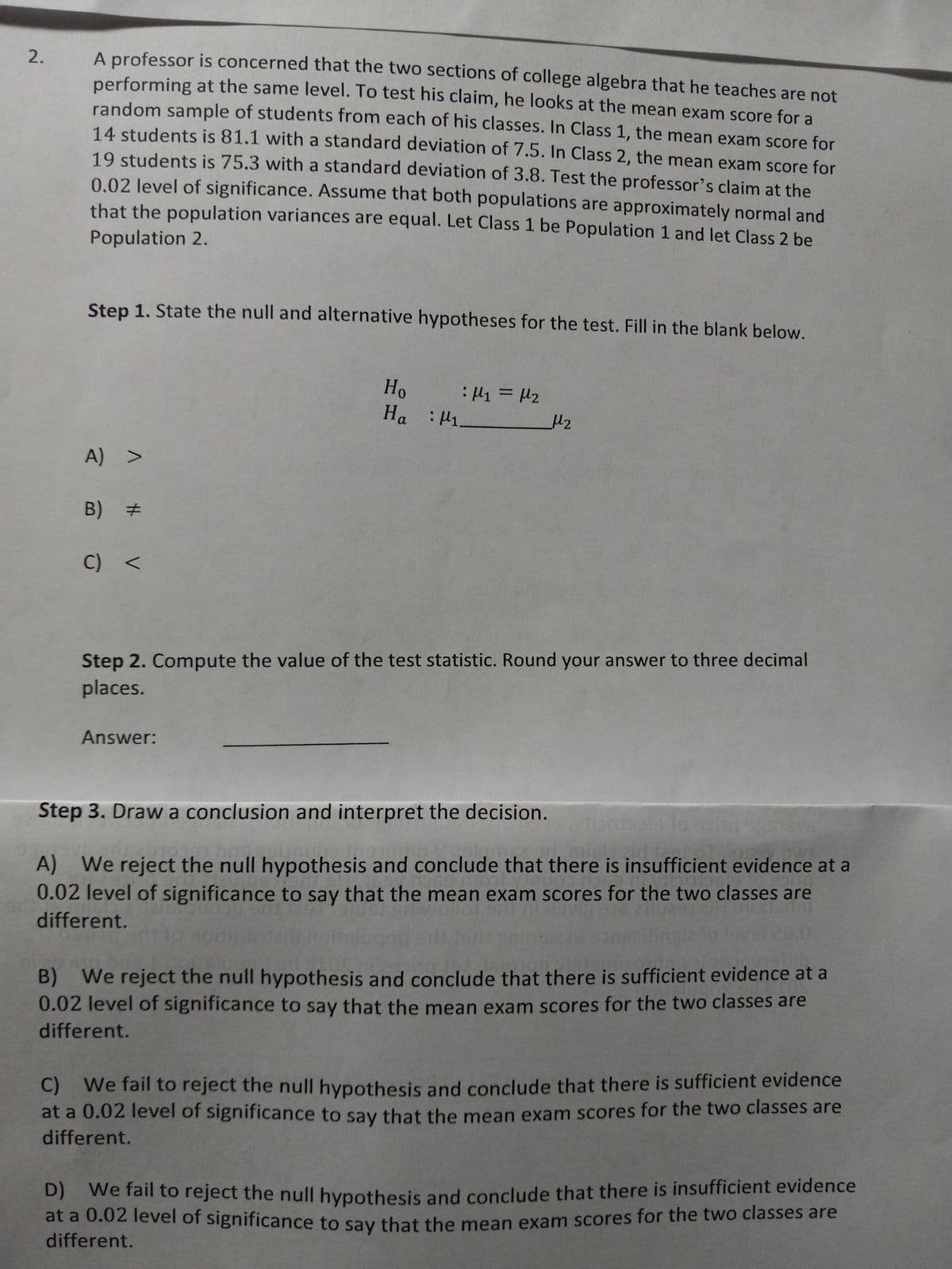 2.
A professor is concerned that the two sections of college algebra that he teaches are not
performing at the same level. To test his claim, he looks at the mean exam score for a
random sample of students from each of his classes. In Class 1, the mean exam score for
14 students is 81.1 with a standard deviation of 7.5. In Class 2, the mean exam score for
19 students is 75.3 with a standard deviation of 3.8. Test the professor's claim at the
0.02 level of significance. Assume that both populations are approximately normal and
Population 2.
that the population variances are equal. Let Class 1 be Population 1 and let Class 2 be
Step 1. State the null and alternative hypotheses for the test. Fill in the blank below.
A) >
B) #
C) <
Ho
На : 1
Answer:
: M1 = M2
μ₂
Step 2. Compute the value of the test statistic. Round your answer to three decimal
places.
Step 3. Draw a conclusion and interpret the decision.
ndals to gain mys
Tip
A) We reject the null hypothesis and conclude that there is insufficient evidence at a
0.02 level of significance to say that the mean exam scores for the two classes are
anu ai nevig 516 211291
different.
20.0
B) We reject the null hypothesis and conclude that there is sufficient evidence at a
0.02 level of significance to say that the mean exam scores for the two classes are
different.
C) We fail to reject the null hypothesis and conclude that there is sufficient evidence
at a 0.02 level of significance to say that the mean exam scores for the two classes are
different.
D) We fail to reject the null hypothesis and conclude that there is insufficient evidence
at a 0.02 level of significance to say that the mean exam scores for the two classes are
different.