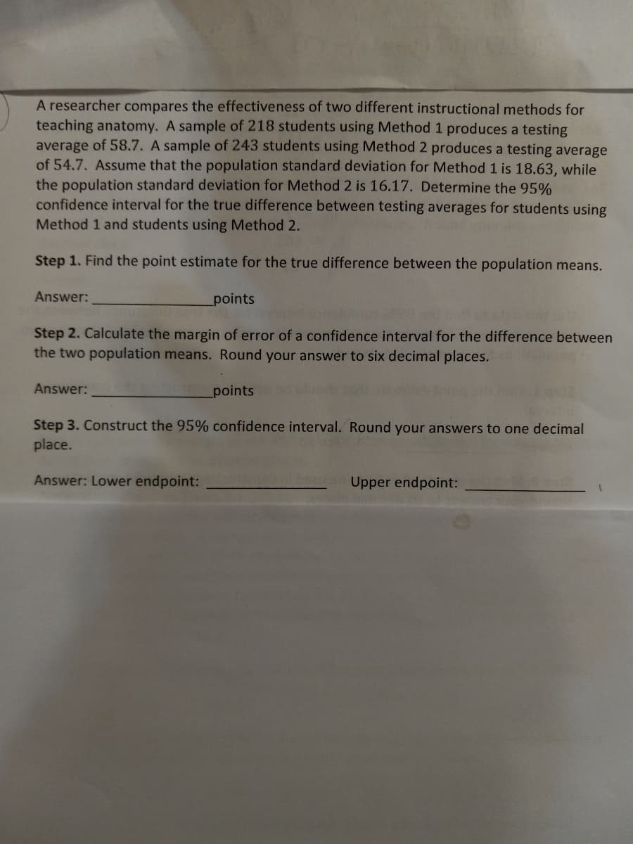 A researcher compares the effectiveness of two different instructional methods for
teaching anatomy. A sample of 218 students using Method 1 produces a testing
average of 58.7. A sample of 243 students using Method 2 produces a testing average
of 54.7. Assume that the population standard deviation for Method 1 is 18.63, while
the population standard deviation for Method 2 is 16.17. Determine the 95%
confidence interval for the true difference between testing averages for students using
Method 1 and students using Method 2.
Step 1. Find the point estimate for the true difference between the population means.
Answer:
_points
Step 2. Calculate the margin of error of a confidence interval for the difference between
the two population means. Round your answer to six decimal places.
points
Answer:
Step 3. Construct the 95% confidence interval. Round your answers to one decimal
place.
Answer: Lower endpoint:
Upper endpoint: