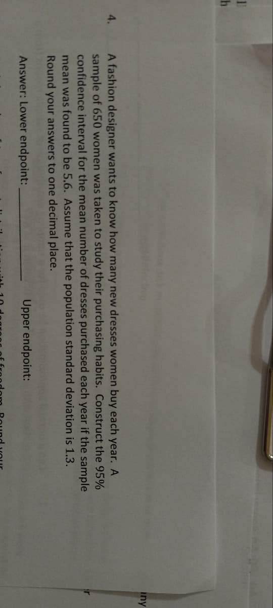 1
h
4.
A fashion designer wants to know how many new dresses women buy each year. A
sample of 650 women was taken to study their purchasing habits. Construct the 95%
confidence interval for the mean number of dresses purchased each year if the sample
mean was found to be 5.6. Assume that the population standard deviation is 1.3.
Round your answers to one decimal place.
Answer: Lower endpoint:
Upper endpoint:
iny
ir