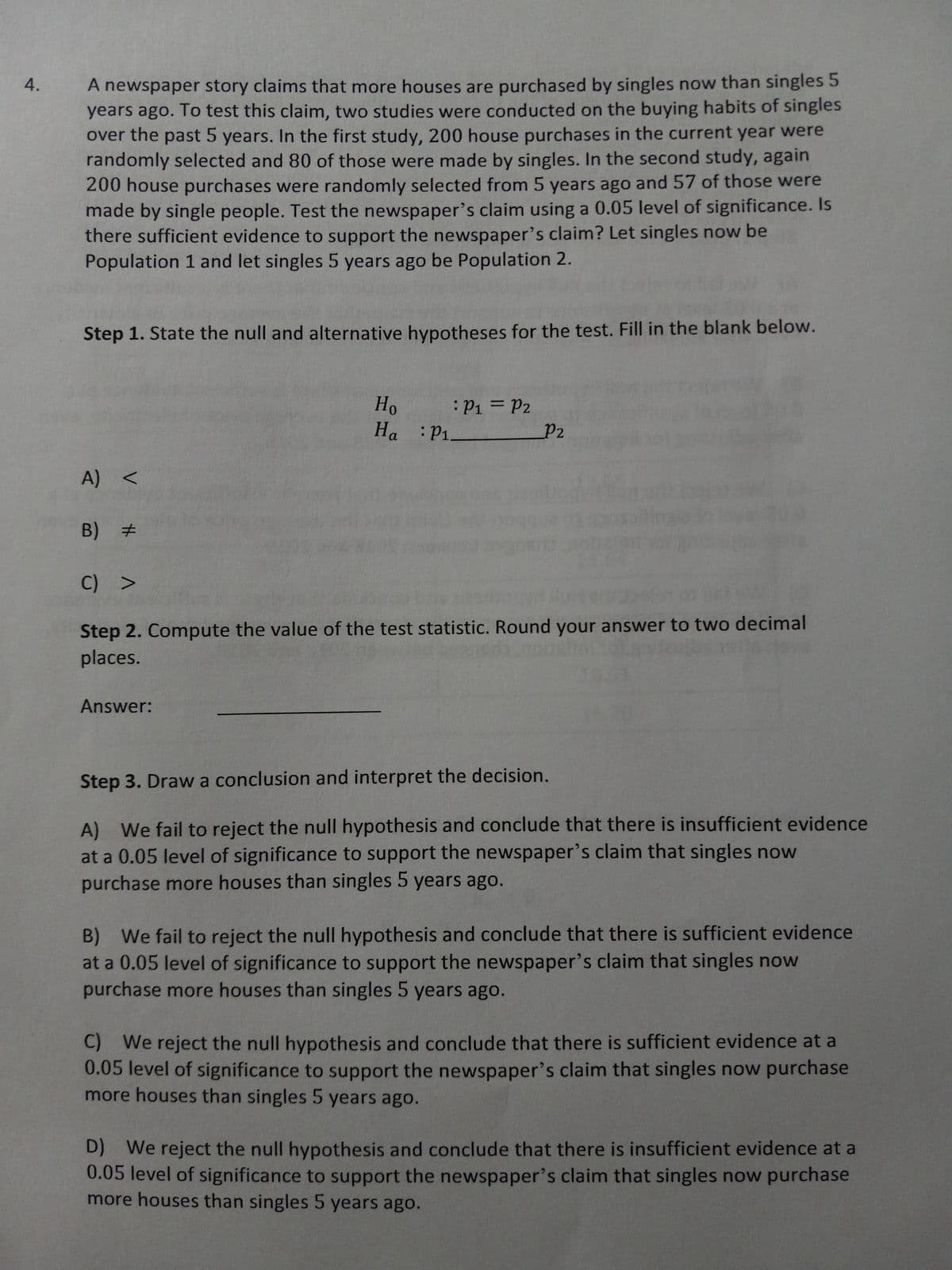 4.
A newspaper story claims that more houses are purchased by singles now than singles 5
years ago. To test this claim, two studies were conducted on the buying habits of singles
over the past 5 years. In the first study, 200 house purchases in the current year were
randomly selected and 80 of those were made by singles. In the second study, again
200 house purchases were randomly selected from 5 years ago and 57 of those were
made by single people. Test the newspaper's claim using a 0.05 level of significance. Is
there sufficient evidence to support the newspaper's claim? Let singles now be
Population 1 and let singles 5 years ago be Population 2.
Step 1. State the null and alternative hypotheses for the test. Fill in the blank below.
A) <
B) #
#
Ho
Ha : P₁
Answer:
P₁ = P2
P2
C) >
Step 2. Compute the value of the test statistic. Round your answer to two decimal
places.
Step 3. Draw a conclusion and interpret the decision.
A) We fail to reject the null hypothesis and conclude that there is insufficient evidence
at a 0.05 level of significance to support the newspaper's claim that singles now
purchase more houses than singles 5 years ago.
B) We fail to reject the null hypothesis and conclude that there is sufficient evidence
at a 0.05 level of significance to support the newspaper's claim that singles now
purchase more houses than singles 5 years ago.
C) We reject the null hypothesis and conclude that there is sufficient evidence at a
0.05 level of significance to support the newspaper's claim that singles now purchase
more houses than singles 5 years ago.
D) We reject the null hypothesis and conclude that there is insufficient evidence at a
0.05 level of significance to support the newspaper's claim that singles now purchase
more houses than singles 5 years ago.