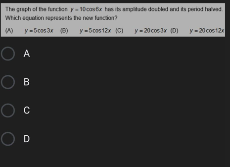 The graph of the function y = 10 cos6x has its amplitude doubled and its period halved.
Which equation represents the new function?
(A)
y =5cos 3x (B)
y =5cos 12x (C)
y = 20 cos 3x (D)
y = 20 cos 12x
O A
Ов
O c
OD
