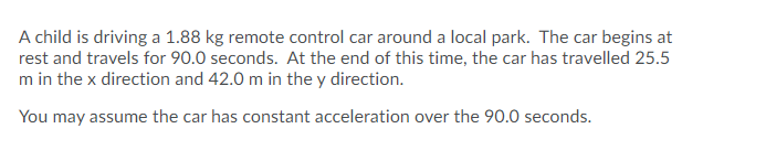 A child is driving a 1.88 kg remote control car around a local park. The car begins at
rest and travels for 90.0 seconds. At the end of this time, the car has travelled 25.5
m in the x direction and 42.0 m in the y direction.
You may assume the car has constant acceleration over the 90.0 seconds.
