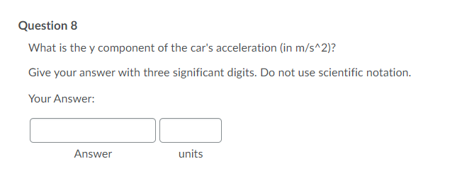 Question 8
What is the y component of the car's acceleration (in m/s^2)?
Give your answer with three significant digits. Do not use scientific notation.
Your Answer:
Answer
units
