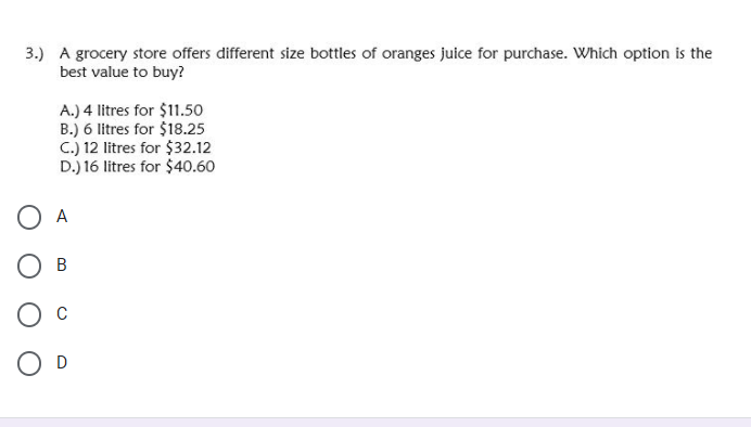 3.) A grocery store offers different size bottles of oranges juice for purchase. Which option is the
best value to buy?
A.) 4 litres for $11.50
B.) 6 litres for $18.25
C.) 12 litres for $32.12
D.) 16 litres for $40.60
O A
Ов
O D
