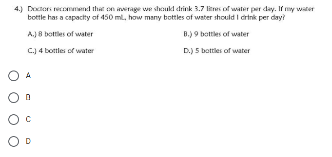 4.) Doctors recommend that on average we should drink 3.7 litres of water per day. If my water
bottle has a capacity of 450 ml, how many bottles of water should I drink per day?
A.) 8 bottles of water
B.) 9 bottles of water
C.) 4 bottles of water
D.) 5 bottles of water
O A
Ов
C
O D
