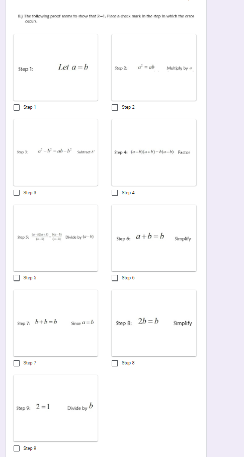 R) The following proot seems to show that 2-1. Place a check mark In the step In which the error
occurs.
Step 1:
Let a =b
Step 2:
a - ab
Multiply by
Step 1
Step 2
a- - ab -h stract
Step 4: (a-5)(a+h) - ba-h) Factor
Step 3
Step 3
Step 4
(e-ka Ma-
-
Step 5:
Divide by la-)
Step 6: a+b=b
Simplify
Step 5
Step 6
Step 7:
b+b=b
Step 8: 2h = b
Since a=b
%3D
Simplify
Step 7
Step 8
Step 9: 2 =1
Divide by b
Step 9
