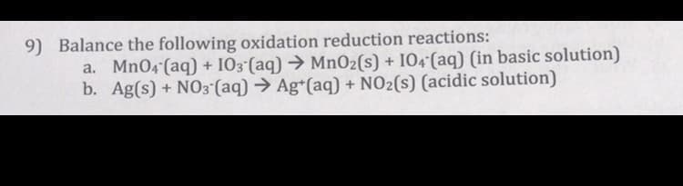 9) Balance the following oxidation reduction reactions:
a. MnO4 (aq) + I03 (aq) → Mn02(s) + IO4 (aq) (in basic solution)
b. Ag(s) + NO3 (aq) → Ag*(aq) + NO2(s) (acidic solution)
