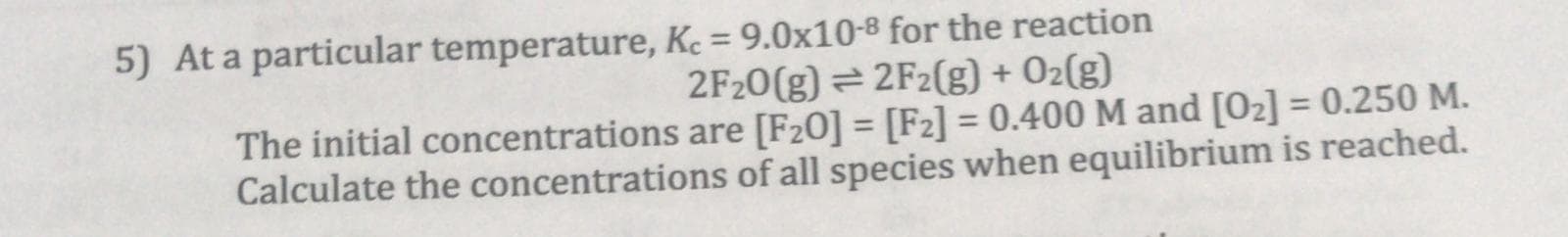 At a particular temperature, Kc = 9.0x10-8 for the reaction
%3D
2F20(g) = 2F2(g) + O2(g)
The initial concentrations are [F20] = [F2] = 0.400 M and [02] = 0.250 M.
Calculate the concentrations of all species when equilibrium is reached.
%3D
%3D
