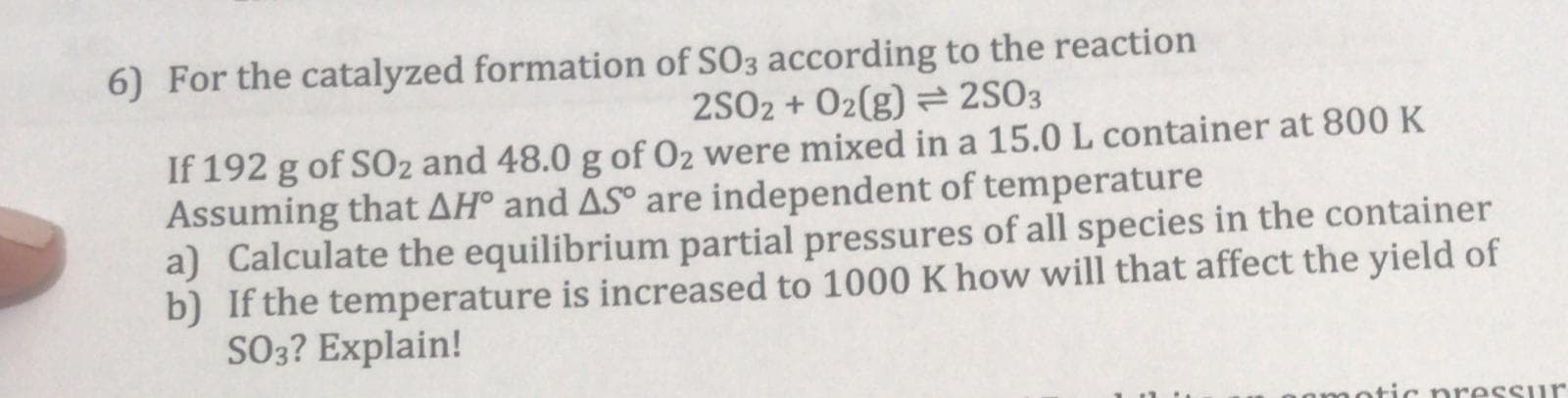 6) For the catalyzed formation of SO3 according to the reaction
25O2 + 02(g) = 2SO3
If 192 g of SO2 and 48.0 g of O2 were mixed in a 15.0 L container at 800 K
Assuming that AH° and ASº are independent of temperature
a) Calculate the equilibrium partial pressures of all species in the container
b) If the temperature is increased to 1000 K how will that affect the yield of
SO3? Explain!
