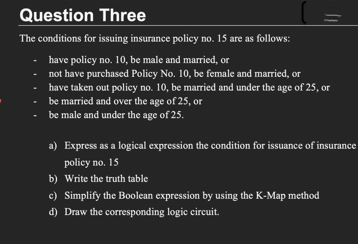 Question Three
The conditions for issuing insurance policy no. 15 are as follows:
have policy no. 10, be male and married, or
not have purchased Policy No. 10, be female and married, or
have taken out policy no. 10, be married and under the age of 25, or
be married and over the age of 25, or
be male and under the age of 25.
a) Express as a logical expression the condition for issuance of insurance
policy no. 15
b) Write the truth table
c) Simplify the Boolean expression by using the K-Map method
d) Draw the corresponding logic circuit.
