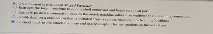 Which statement is true about Staged Payload?
O Instructs the target machine to open a shell command and listen on a local port
Actively pushes a connection back to the attack machine rather than waiting for an incoming connection
Established on a connection that is initiated from a remote machine, not from the localhost
Connect back to the attack machine and ask Metasploit for instructions on the next steps
