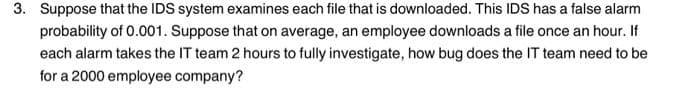 3. Suppose that the IDS system examines each file that is downloaded. This IDS has a false alarm
probability of 0.001. Suppose that on average, an employee downloads a file once an hour. If
each alarm takes the IT team 2 hours to fully investigate, how bug does the IT team need to be
for a 2000 employee company?
