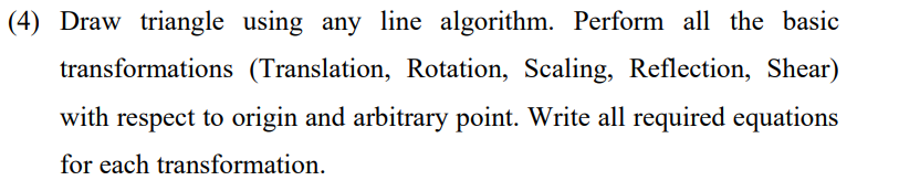 (4) Draw triangle using any line algorithm. Perform all the basic
transformations (Translation, Rotation, Scaling, Reflection, Shear)
with respect to origin and arbitrary point. Write all required equations
for each transformation.
