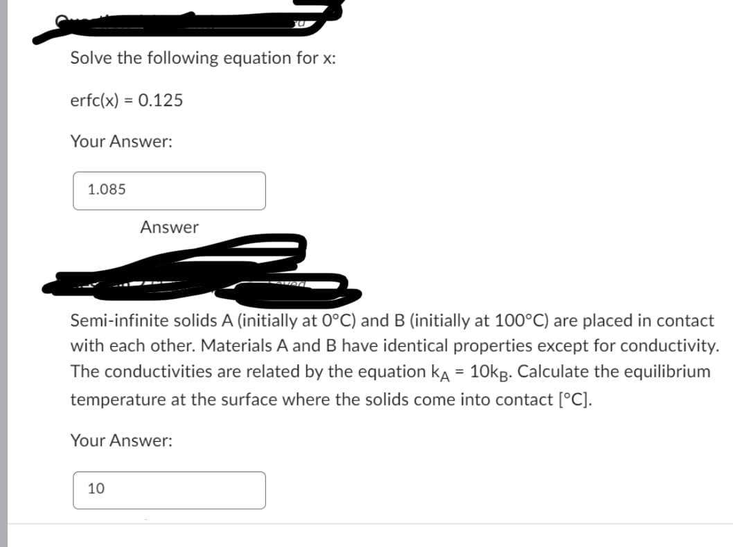 Solve the following equation for x:
erfc(x) = 0.125
Your Answer:
1.085
Answer
Semi-infinite solids A (initially at 0°C) and B (initially at 100°C) are placed in contact
with each other. Materials A and B have identical properties except for conductivity.
The conductivities are related by the equation KA = 10kg. Calculate the equilibrium
temperature at the surface where the solids come into contact [°C].
Your Answer:
10