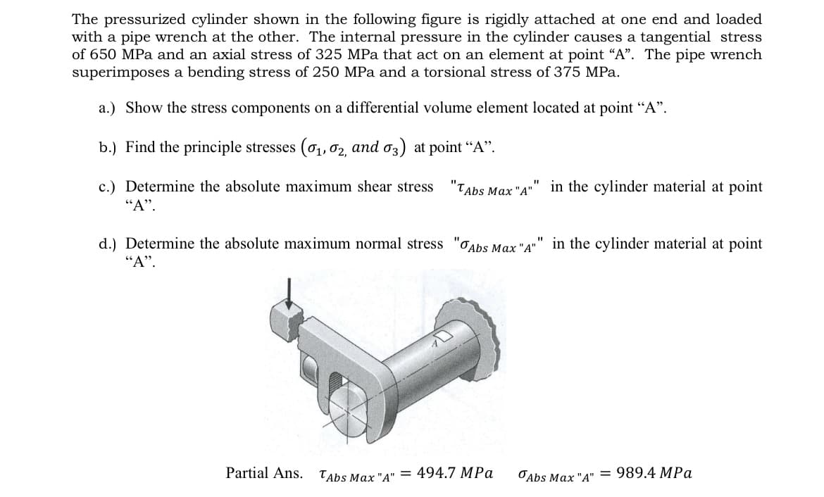 The pressurized cylinder shown in the following figure is rigidly attached at one end and loaded
with a pipe wrench at the other. The internal pressure in the cylinder causes a tangential stress
of 650 MPa and an axial stress of 325 MPa that act on an element at point "A". The pipe wrench
superimposes a bending stress of 250 MPa and a torsional stress of 375 MPa.
a.) Show the stress components on a differential volume element located at point "A".
b.) Find the principle stresses (0₁, 02, and 03) at point "A".
"1
c.) Determine the absolute maximum shear stress "TAbs Max "A"" in the cylinder material at point
"A".
"1
d.) Determine the absolute maximum normal stress "Abs Max "A"
"A".
Partial Ans.
TAbs Max "A" = 494.7 MPa
in the cylinder material at point
Abs Max "A"
= 989.4 MPa