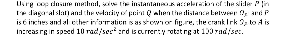 Using loop closure method, solve the instantaneous acceleration of the slider P (in
the diagonal slot) and the velocity of point Q when the distance between Op and P
is 6 inches and all other information is as shown on figure, the crank link Op to A is
increasing in speed 10 rad/sec² and is currently rotating at 100 rad/sec.