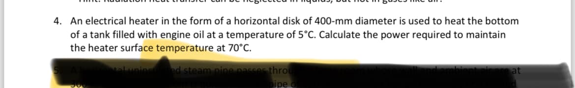 4. An electrical heater in the form of a horizontal disk of 400-mm diameter is used to heat the bottom
of a tank filled with engine oil at a temperature of 5°C. Calculate the power required to maintain
the heater surface temperature at 70°C.
tal uninsulated steam pipe passes throu
pipe of