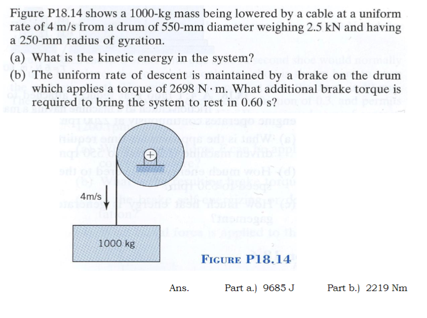 Figure P18.14 shows a 1000-kg mass being lowered by a cable at a uniform
rate of 4 m/s from a drum of 550-mm diameter weighing 2.5 kN and having
a 250-mm radius of gyration.
(a) What is the kinetic energy in the system?
(b) The uniform rate of descent is maintained by a brake on the drum
which applies a torque of 2698 N m. What additional brake torque is
required to bring the system to rest in 0.60 s?
4m/s
1000 kg
(d)
FIGURE P18.14
Ans.
Part a.) 9685 J
Part b.) 2219 Nm