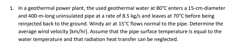 1. In a geothermal power plant, the used geothermal water at 80°C enters a 15-cm-diameter
and 400-m-long uninsulated pipe at a rate of 8.5 kg/s and leaves at 70°C before being
reinjected back to the ground. Windy air at 15°C flows normal to the pipe. Determine the
average wind velocity [km/hr]. Assume that the pipe surface temperature is equal to the
water temperature and that radiation heat transfer can be neglected.