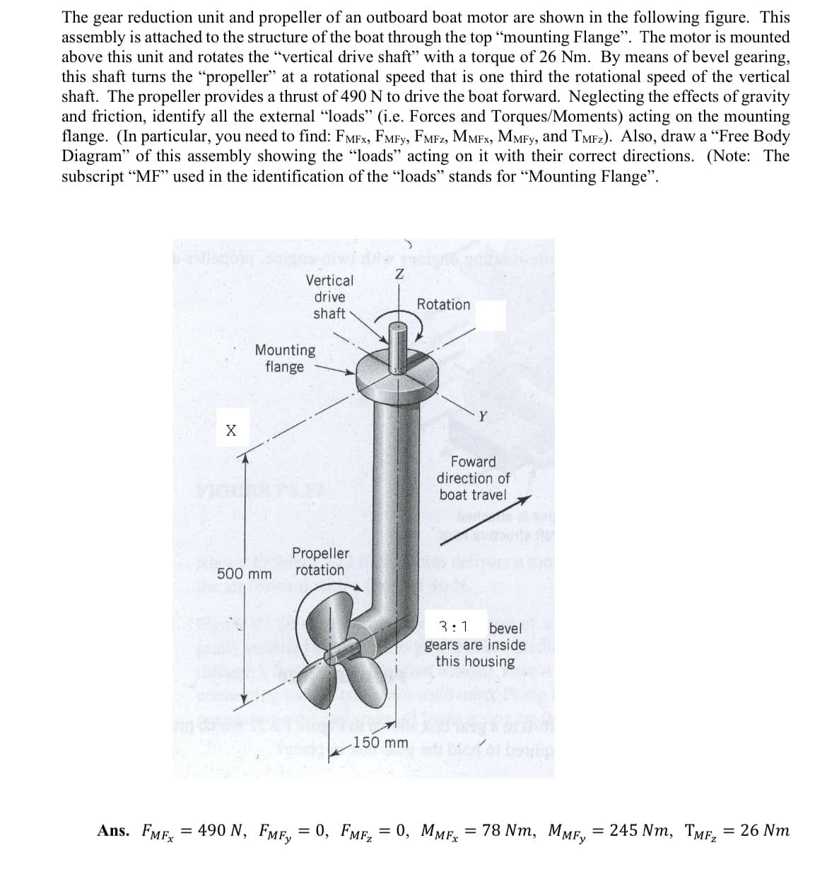 The gear reduction unit and propeller of an outboard boat motor are shown in the following figure. This
assembly is attached to the structure of the boat through the top "mounting Flange". The motor is mounted
above this unit and rotates the "vertical drive shaft" with a torque of 26 Nm. By means of bevel gearing,
this shaft turns the "propeller" at a rotational speed that is one third the rotational speed of the vertical
shaft. The propeller provides a thrust of 490 N to drive the boat forward. Neglecting the effects of gravity
and friction, identify all the external "loads" (i.e. Forces and Torques/Moments) acting on the mounting
flange. (In particular, you need to find: FMFX, FMFY, FMFZ, MMFX, MMFy, and TMFz). Also, draw a "Free Body
Diagram" of this assembly showing the "loads" acting on it with their correct directions. (Note: The
subscript "MF" used in the identification of the "loads" stands for "Mounting Flange".
Ans. FMFx
X
Vertical
drive
shaft
Mounting
flange
500 mm
Propeller
rotation
O
Z
150 mm
Rotation
Foward
direction of
boat travel
3:1 bevel
gears are inside
this housing
= 490 N, FMFy = 0, FMF₂ = 0, MMFx = 78 Nm, MMFy
245 Nm, TMF₂
= 26 Nm