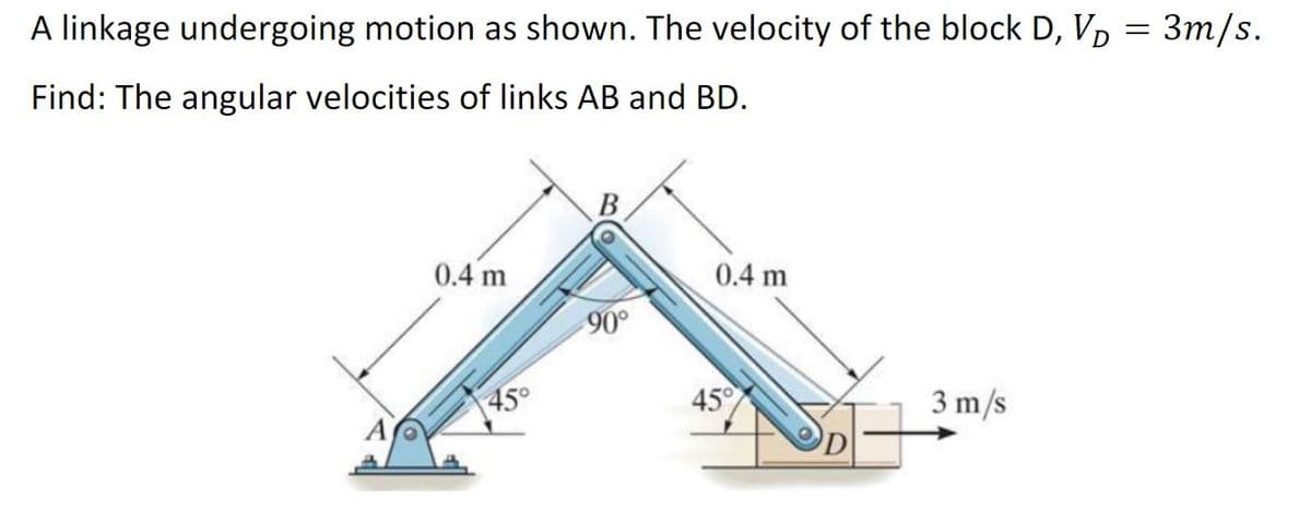 A linkage undergoing motion as shown. The velocity of the block D, V₁ = 3m/s.
Find: The angular velocities of links AB and BD.
A
0.4 m
45°
B
90°
0.4 m
45°
3 m/s