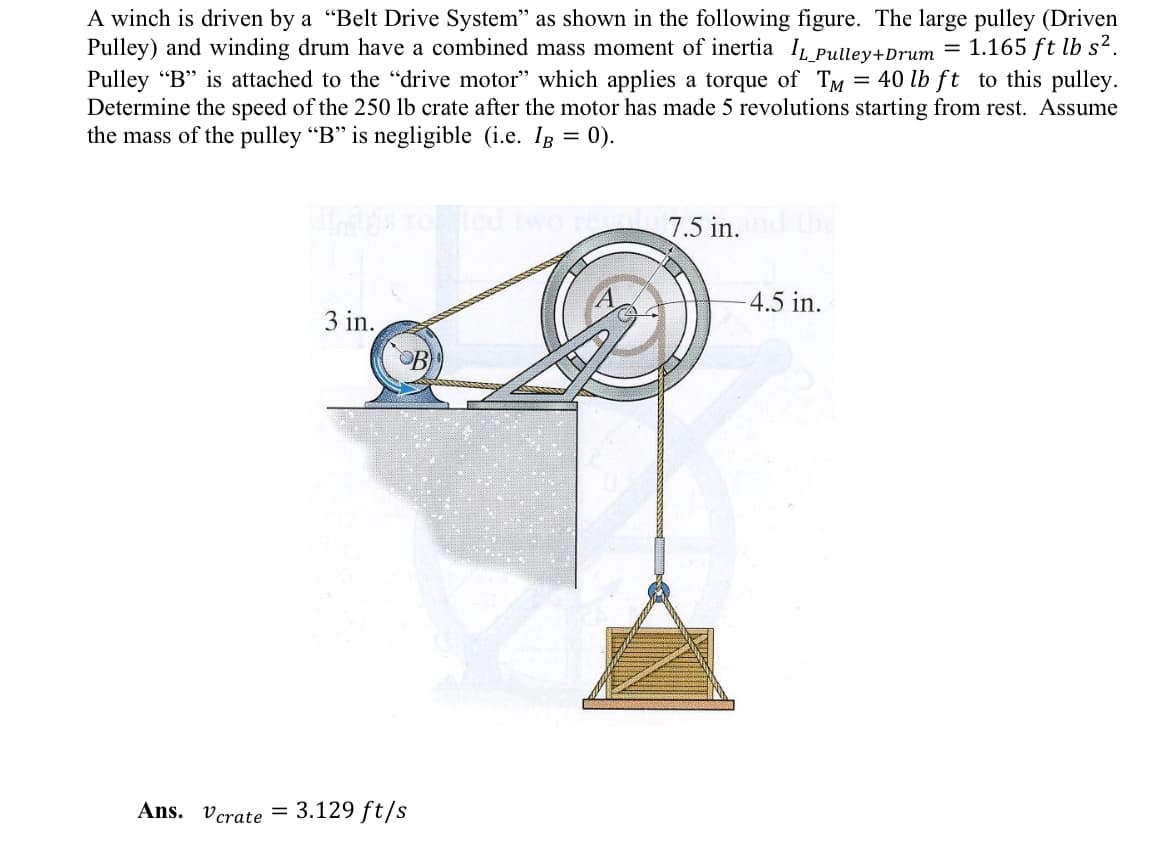 A winch is driven by a "Belt Drive System" as shown in the following figure. The large pulley (Driven
Pulley) and winding drum have a combined mass moment of inertia IL_Pulley+Drum = 1.165 ft lb s².
Pulley "B" is attached to the "drive motor" which applies a torque of TM = 40 lb ft to this pulley.
Determine the speed of the 250 lb crate after the motor has made 5 revolutions starting from rest. Assume
the mass of the pulley "B" is negligible (i.e. Ig = 0).
3 in.
Ans. Vcrate
= 3.129 ft/s
3 7.5 in. and the
-4.5 in.