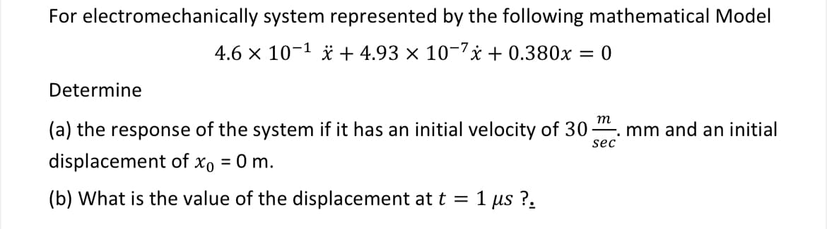 For electromechanically system represented by the following mathematical Model
4.6 × 10−1 + 4.93 × 10¯7x+ 0.380x = 0
Determine
(a) the response of the system if it has an initial velocity of 30.
displacement of xo = 0 m.
m
-. mm and an initial
sec
(b) What is the value of the displacement at t = 1
μs ?.