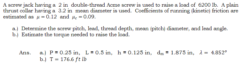 A screw jack having a 2 in double-thread Acme screw is used to raise a load of 6200 lb. A plain
thrust collar having a 3.2 in mean diameter is used. Coefficients of running (kinetic) friction are
estimated asμ = 0.12 and c = 0.09.
a.) Determine the screw pitch, lead, thread depth, mean (pitch) diameter, and lead angle.
b.) Estimate the torque needed to raise the load.
Ans. a.) P = 0.25 in, L = 0.5 in, h = 0.125 in, dm = 1.875 in, λ = 4.852°
b.) T = 176.6 ft lb