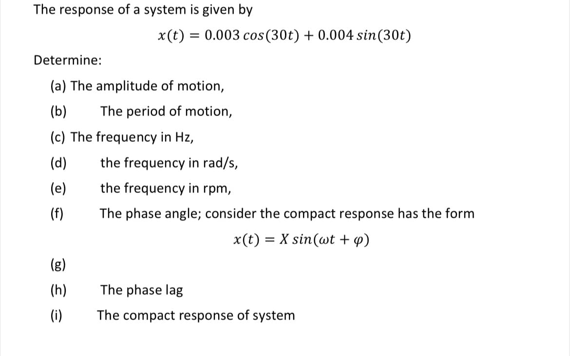 The response of a system is given by
x(t)=0.003 cos (30t) + 0.004 sin(30t)
Determine:
(a) The amplitude of motion,
(b)
The period of motion,
(c) The frequency in Hz,
(d)
the frequency in rad/s,
(e)
the frequency in rpm,
(f)
The phase angle; consider the compact response has the form
x(t) = X sin(wt + q)
(g)
(h)
The phase lag
(i)
The compact response of system