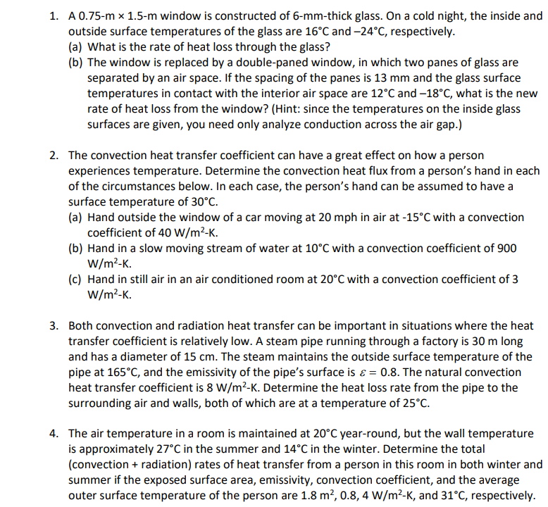 1. A 0.75-m x 1.5-m window is constructed of 6-mm-thick glass. On a cold night, the inside and
outside surface temperatures of the glass are 16°C and -24°C, respectively.
(a) What is the rate of heat loss through the glass?
(b) The window is replaced by a double-paned window, in which two panes of glass are
separated by an air space. If the spacing of the panes is 13 mm and the glass surface
temperatures in contact with the interior air space are 12°C and -18°C, what is the new
rate of heat loss from the window? (Hint: since the temperatures on the inside glass
surfaces are given, you need only analyze conduction across the air gap.)
2. The convection heat transfer coefficient can have a great effect on how a person
experiences temperature. Determine the convection heat flux from a person's hand in each
of the circumstances below. In each case, the person's hand can be assumed to have a
surface temperature of 30°C.
(a) Hand outside the window of a car moving at 20 mph in air at -15°C with a convection
coefficient of 40 W/m²-K.
(b) Hand in a slow moving stream of water at 10°C with a convection coefficient of 900
W/m²-K.
(c) Hand in still air in an air conditioned room at 20°C with a convection coefficient of 3
W/m²-K.
3. Both convection and radiation heat transfer can be important in situations where the heat
transfer coefficient is relatively low. A steam pipe running through a factory is 30 m long
and has a diameter of 15 cm. The steam maintains the outside surface temperature of the
pipe at 165°C, and the emissivity of the pipe's surface is = 0.8. The natural convection
heat transfer coefficient is 8 W/m²-K. Determine the heat loss rate from the pipe to the
surrounding air and walls, both of which are at a temperature of 25°C.
4. The air temperature in a room is maintained at 20°C year-round, but the wall temperature
is approximately 27°C in the summer and 14°C in the winter. Determine the total
(convection + radiation) rates of heat transfer from a person in this room in both winter and
summer if the exposed surface area, emissivity, convection coefficient, and the average
outer surface temperature of the person are 1.8 m², 0.8, 4 W/m²-K, and 31°C, respectively.