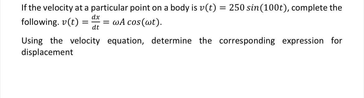 If the velocity at a particular point on a body is v(t) = 250 sin(100t), complete the
following. v(t)
wA cos(wt).
dx
=
=
dt
Using the velocity equation, determine the corresponding expression for
displacement