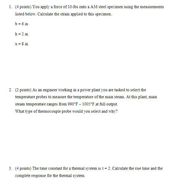 1. (4 points) You apply a force of 10-lbs onto a A36 steel specimen using the measurements
listed below. Calculate the strain applied to this specimen.
b = 6 in
h-2 in
x = 8 in
2. (2 points) As an engineer working in a power plant you are tasked to select the
temperature probes to measure the temperature of the main steam. At this plant, main
steam temperature ranges from 990°F-1005°F at full output.
What type of thermocouple probe would you select and why?
3. (4 points) The time constant for a thermal system is t = 2. Calculate the rise time and the
complete response for the thermal system.