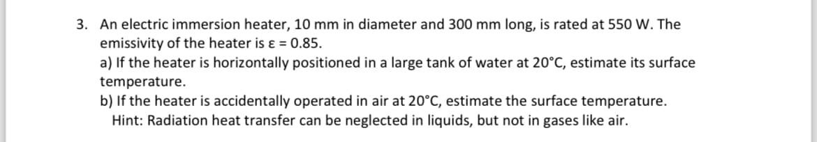 3. An electric immersion heater, 10 mm in diameter and 300 mm long, is rated at 550 W. The
emissivity of the heater is ε = 0.85.
a) If the heater is horizontally positioned in a large tank of water at 20°C, estimate its surface
temperature.
b) If the heater is accidentally operated in air at 20°C, estimate the surface temperature.
Hint: Radiation heat transfer can be neglected in liquids, but not in gases like air.