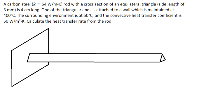 A carbon steel (k = 54 W/m-K) rod with a cross section of an equilateral triangle (side length of
5 mm) is 4 cm long. One of the triangular ends is attached to a wall which is maintained at
400°C. The surrounding environment is at 50°C, and the convective heat transfer coefficient is
50 W/m²-K. Calculate the heat transfer rate from the rod.