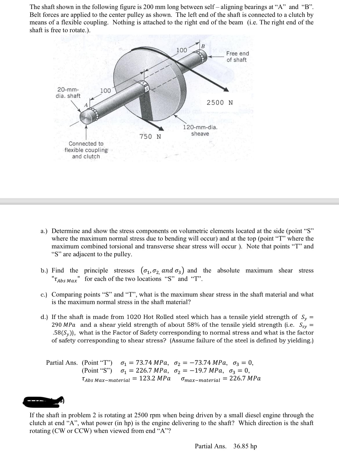 The shaft shown in the following figure is 200 mm long between self-aligning bearings at "A" and "B".
Belt forces are applied to the center pulley as shown. The left end of the shaft is connected to a clutch by
means of a flexible coupling. Nothing is attached to the right end of the beam (i.e. The right end of the
shaft is free to rotate.).
20-mm-
dia. shaft
100
Connected to
flexible coupling
and clutch
750 N
100
B
Free end
of shaft
2500 N
120-mm-dia.
sheave
Partial Ans. (Point "T") 01 73.74 MPa,
(Point "S") 0₁226.7 MPa,
TAbs Max-material = 123.2 MPa
a.) Determine and show the stress components on volumetric elements located at the side (point "S"
where the maximum normal stress due to bending will occur) and at the top (point "T" where the
maximum combined torsional and transverse shear stress will occur). Note that points "T" and
"S" are adjacent to the pulley.
b.) Find the principle stresses (₁,02, and 03) and the absolute maximum shear stress
"TAbs Max
for each of the two locations "S" and "T".
c.) Comparing points "S" and "T", what is the maximum shear stress in the shaft material and what
is the maximum normal stress in the shaft material?
=
d.) If the shaft is made from 1020 Hot Rolled steel which has a tensile yield strength of Sy
290 MPa and a shear yield strength of about 58% of the tensile yield strength (i.e. Ssy
.58 (Sy)), what is the Factor of Safety corresponding to normal stress and what is the factor
of safety corresponding to shear stress? (Assume failure of the steel is defined by yielding.)
02-73.74 MPa, 03 = 0,
0₂-19.7 MPa, 03 = 0,
"max-material = 226.7 MPa
If the shaft in problem 2 is rotating at 2500 rpm when being driven by a small diesel engine through the
clutch at end "A", what power (in hp) is the engine delivering to the shaft? Which direction is the shaft
rotating (CW or CCW) when viewed from end "A"?
Partial Ans. 36.85 hp